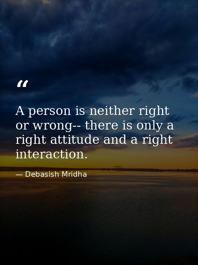 A person is neither right or wrong-- there is only a right attitude and a right interaction. — Debasish Mridha