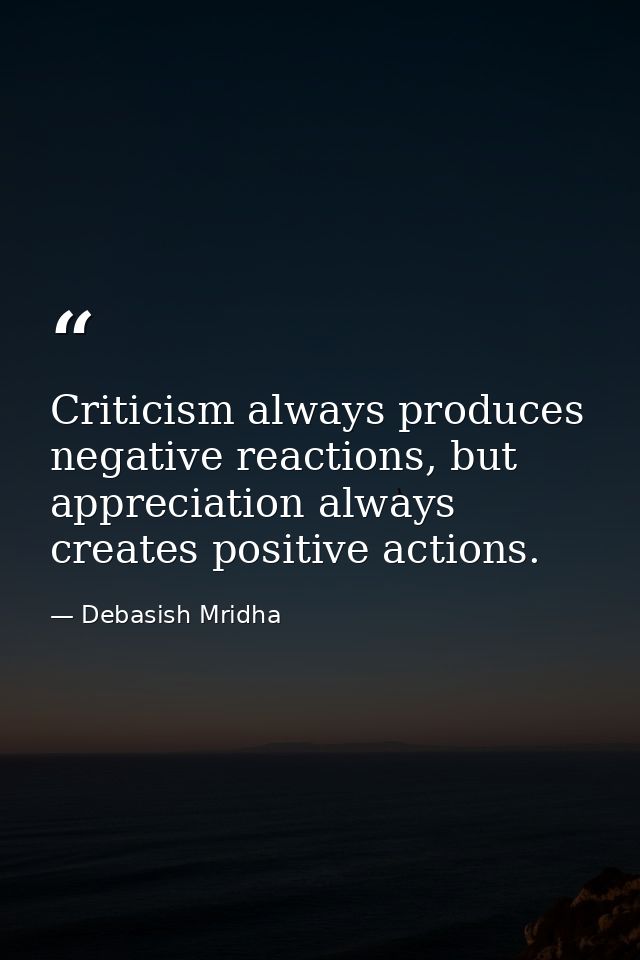 Criticism always produces negative reactions, but appreciation always creates positive actions. — Debasish Mridha