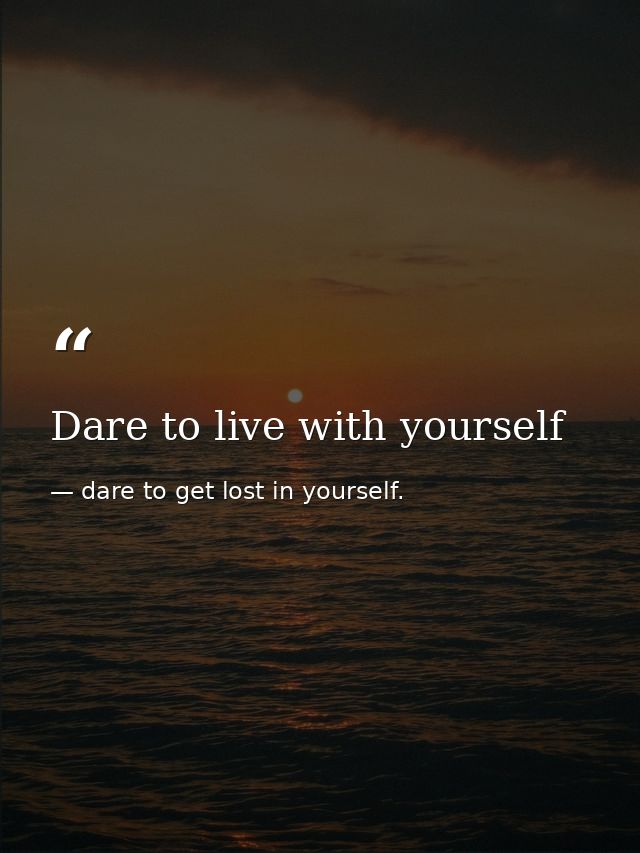 Dare to live with yourself — dare to get lost in yourself.