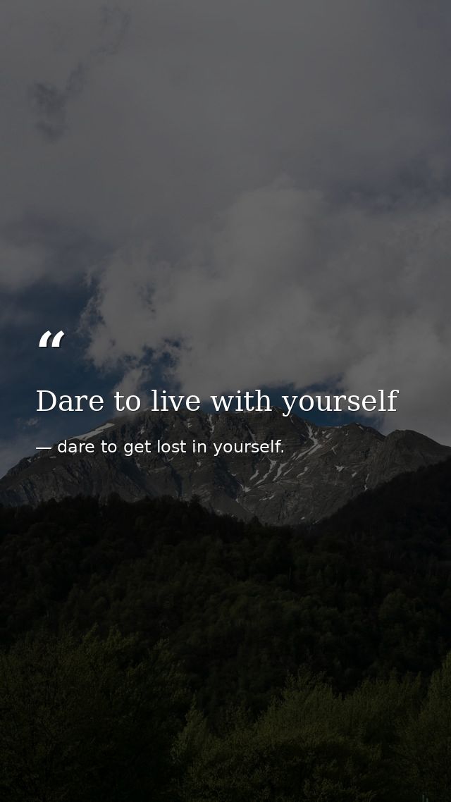 Dare to live with yourself — dare to get lost in yourself.