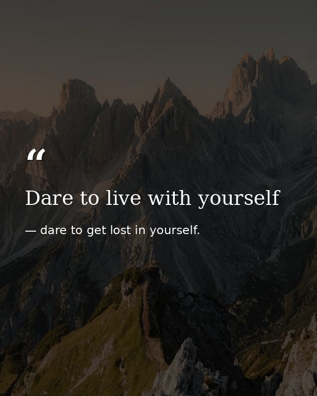Dare to live with yourself — dare to get lost in yourself.