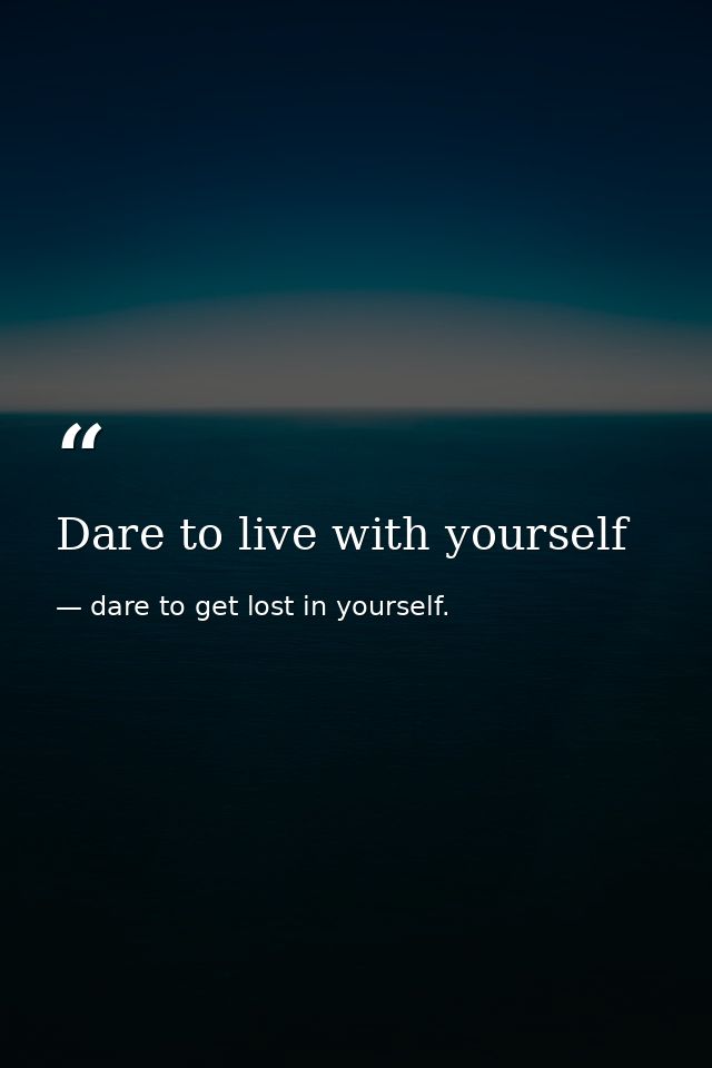 Dare to live with yourself — dare to get lost in yourself.