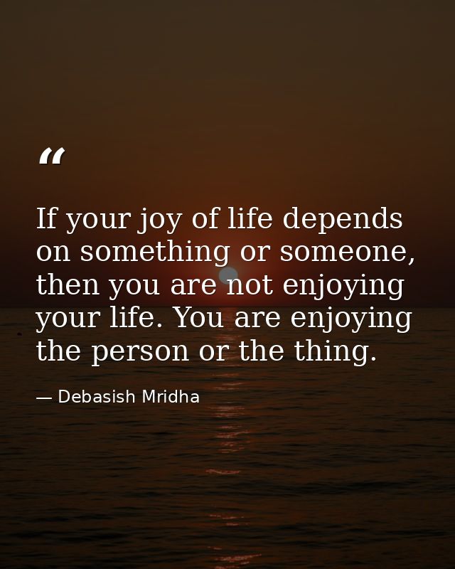 If your joy of life depends on something or someone, then you are not enjoying your life. You are enjoying the person or — Debasish Mridha