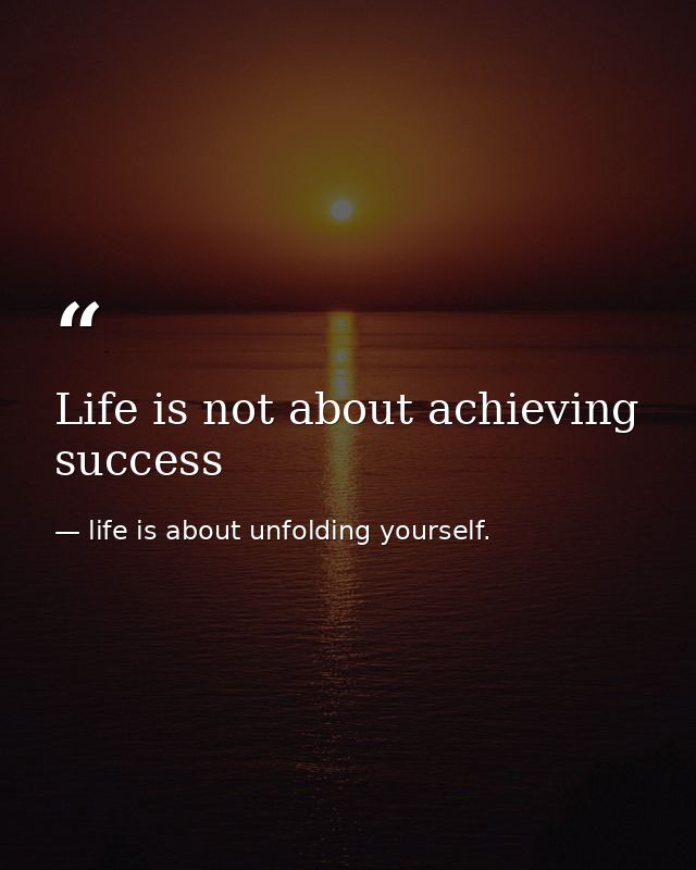 Life is not about achieving success — life is about unfolding yourself.