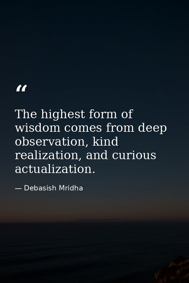 The highest form of wisdom comes from deep observation, kind realization, and curious actualization. — Debasish Mridha