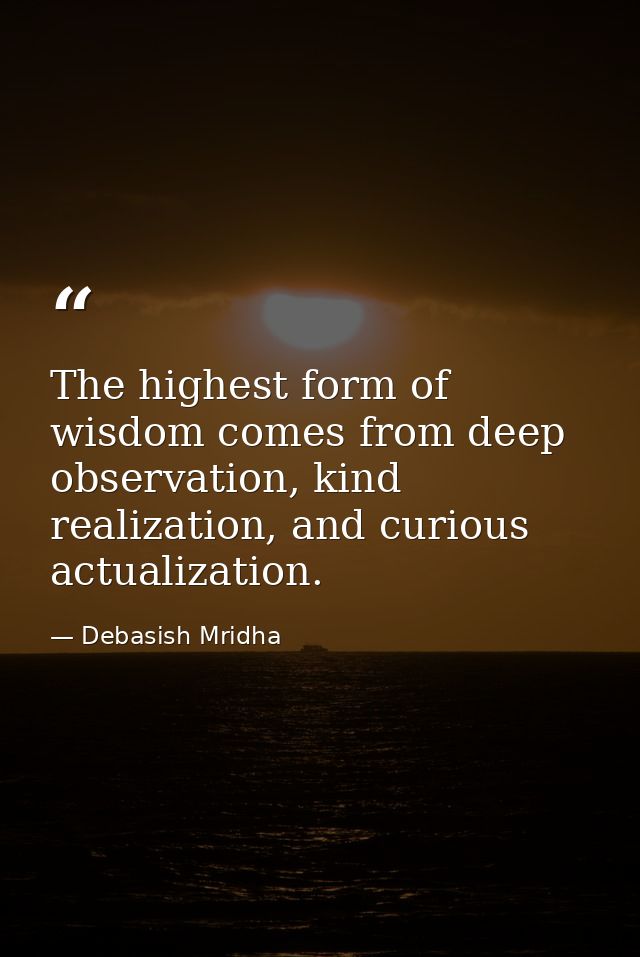 The highest form of wisdom comes from deep observation, kind realization, and curious actualization. — Debasish Mridha