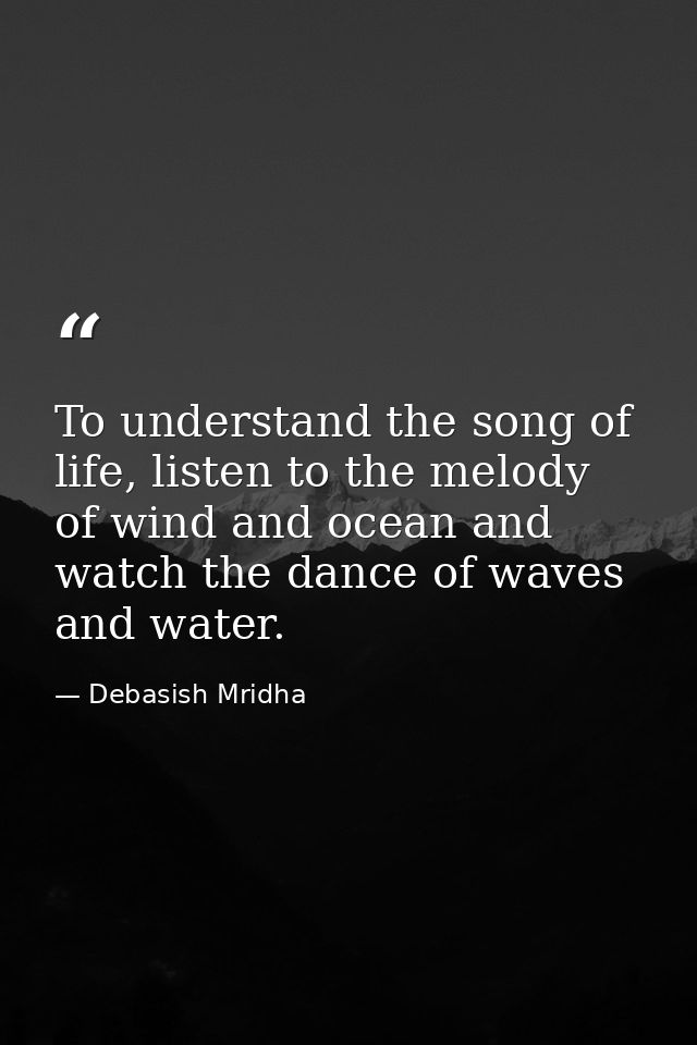 To understand the song of life, listen to the melody of wind and ocean and watch the dance of waves and water. — Debasish Mridha