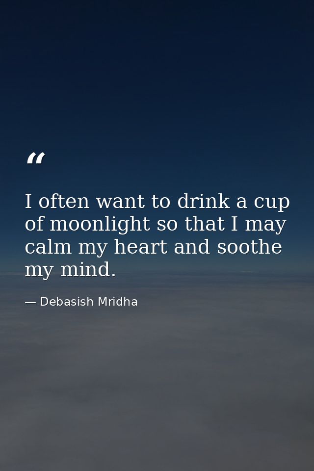 I often want to drink a cup of moonlight so that I may calm my heart and soothe my mind. — Debasish Mridha