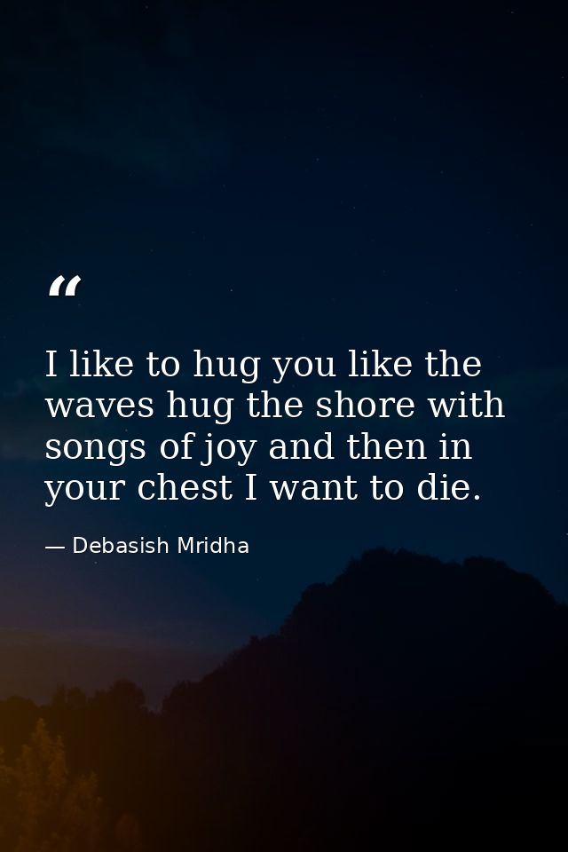 I like to hug you like the waves hug the shore with songs of joy and then in your chest I want to die. — Debasish Mridha