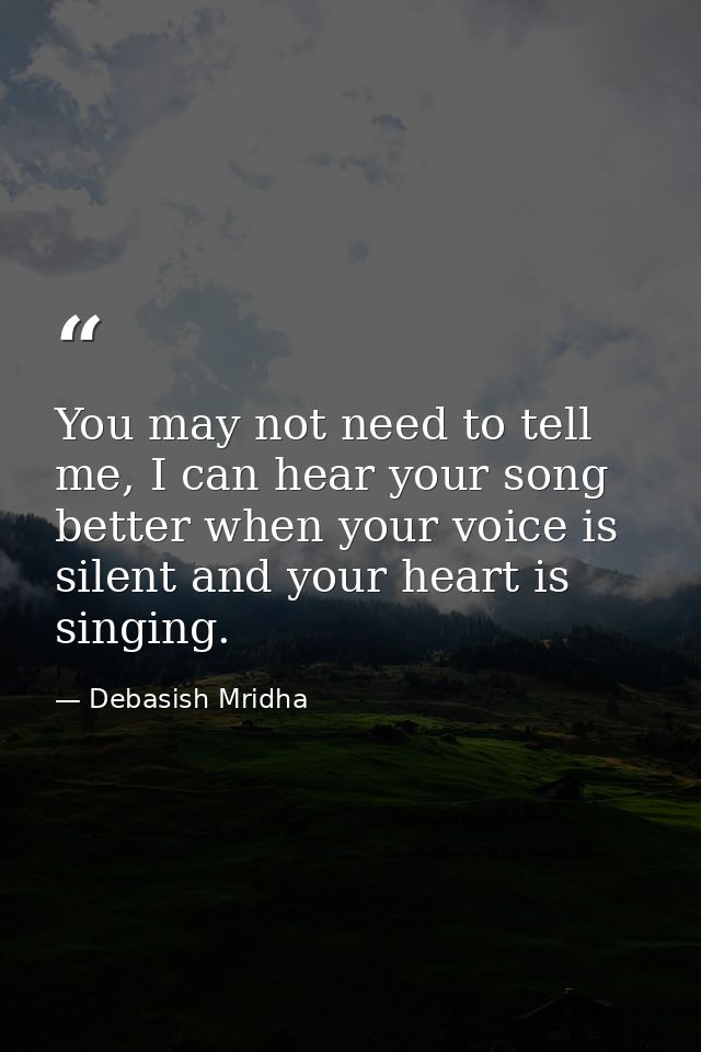 You may not need to tell me, I can hear your song better when your voice is silent and your heart is singing. — Debasish Mridha