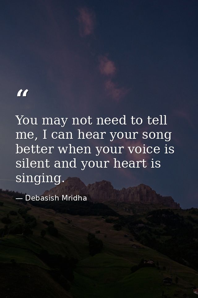 You may not need to tell me, I can hear your song better when your voice is silent and your heart is singing. — Debasish Mridha