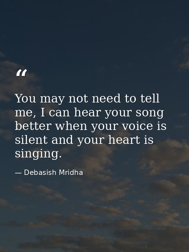 You may not need to tell me, I can hear your song better when your voice is silent and your heart is singing. — Debasish Mridha
