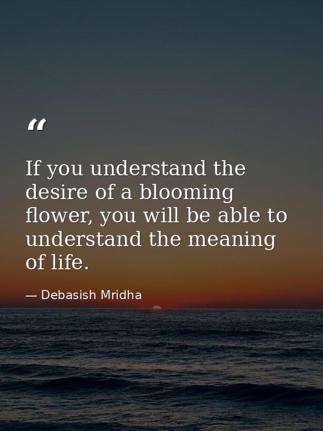 If you understand the desire of a blooming flower, you will be able to understand the meaning of life. — Debasish Mridha