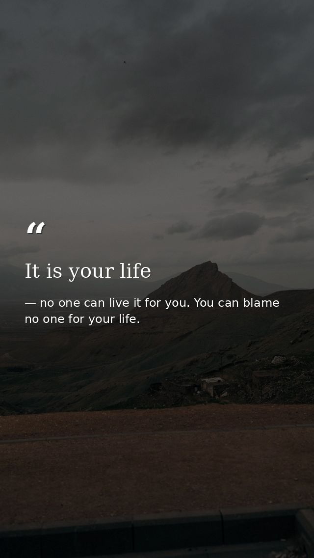 It is your life — no one can live it for you. You can blame no one for your life.