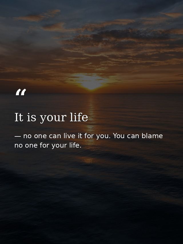 It is your life — no one can live it for you. You can blame no one for your life.