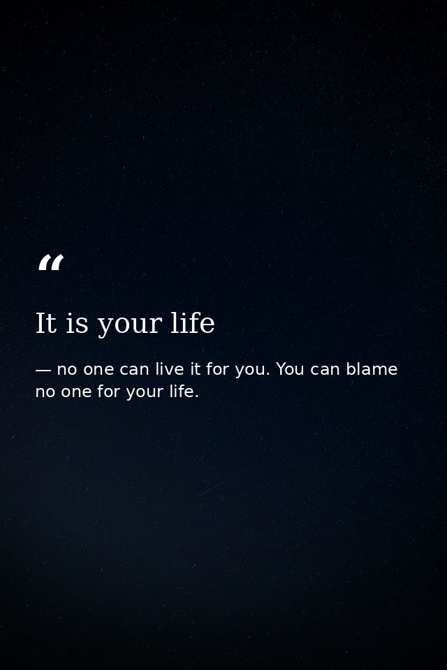 It is your life — no one can live it for you. You can blame no one for your life.