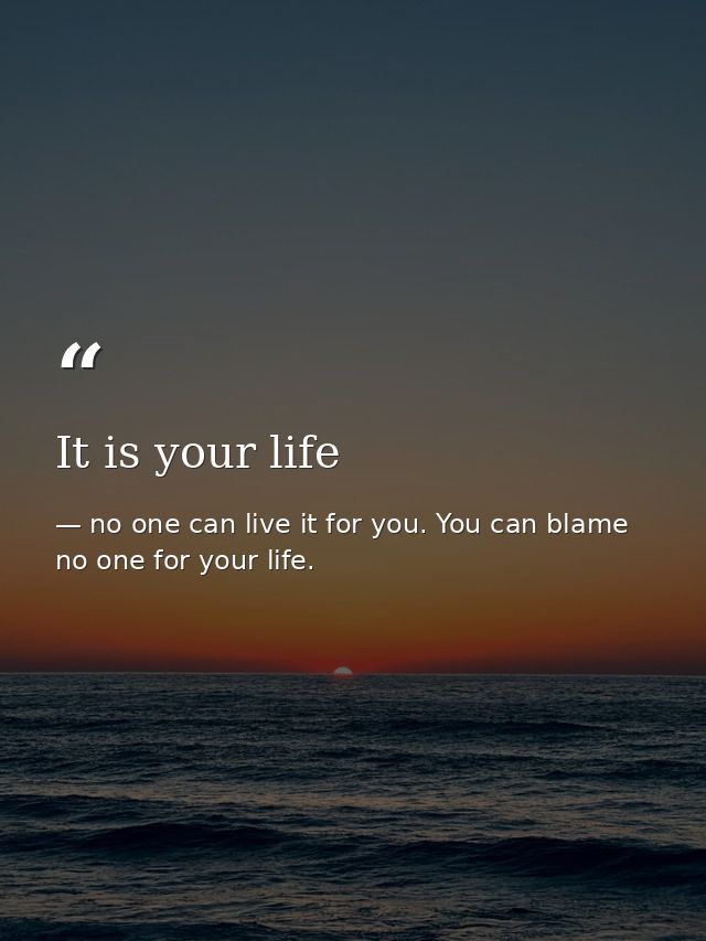 It is your life — no one can live it for you. You can blame no one for your life.
