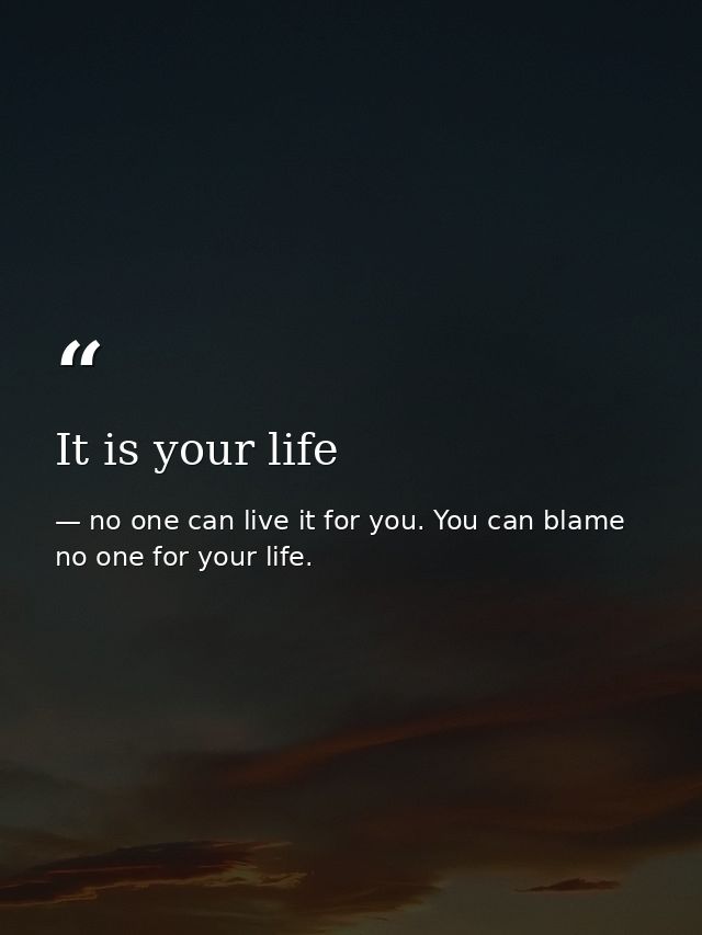 It is your life — no one can live it for you. You can blame no one for your life.