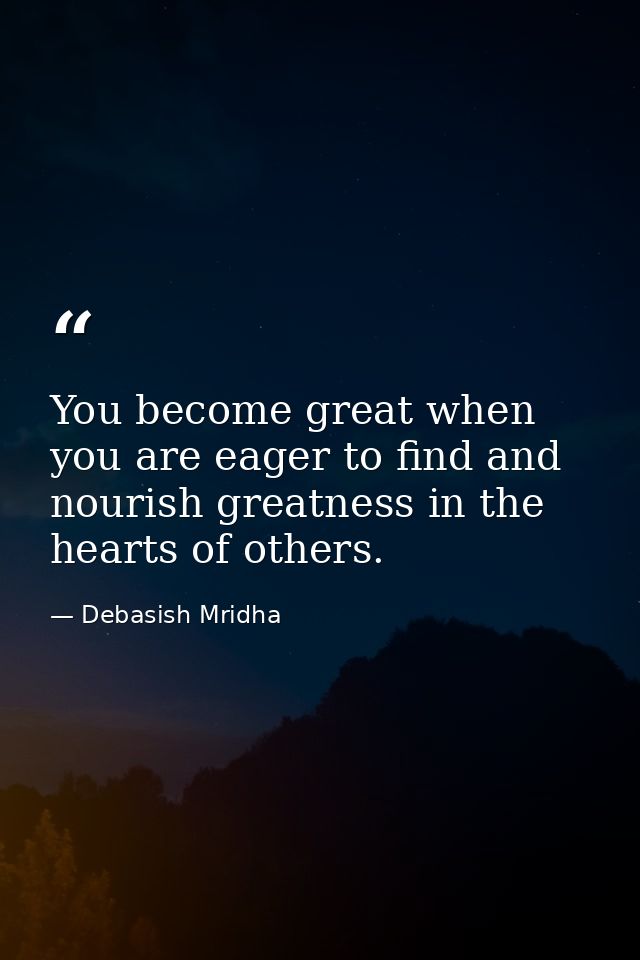 You become great when you are eager to find and nourish greatness in the hearts of others. — Debasish Mridha