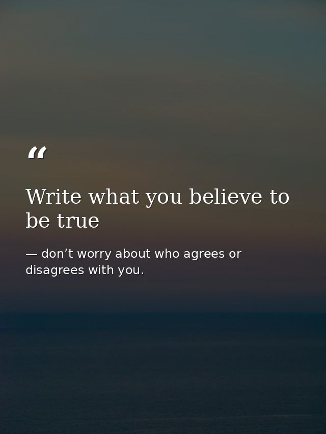 Write what you believe to be true — don’t worry about who agrees or disagrees with you.