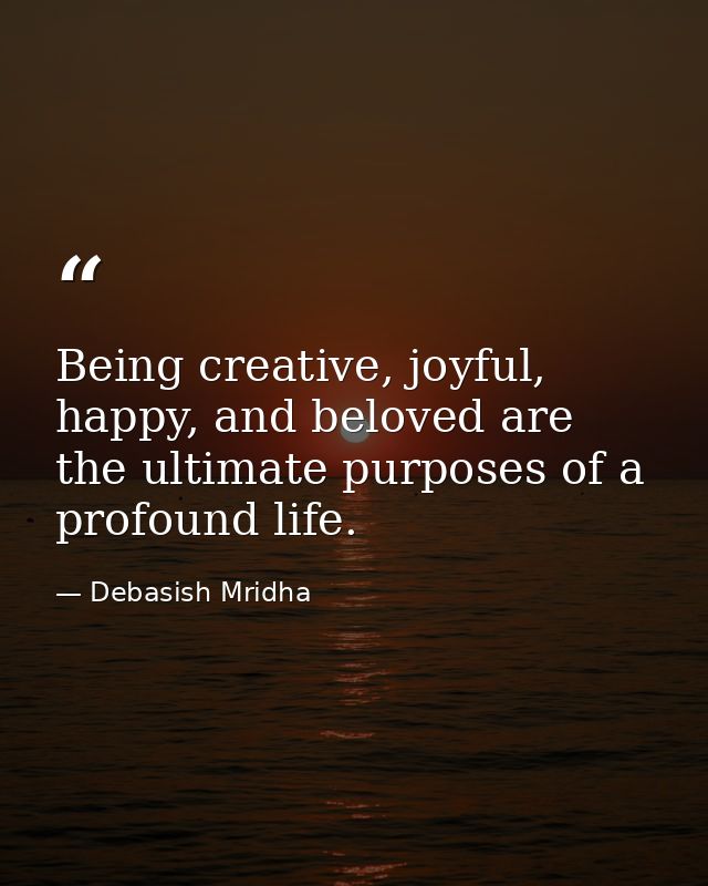 Being creative, joyful, happy, and beloved are the ultimate purposes of a profound life. — Debasish Mridha