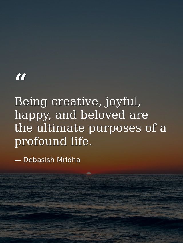 Being creative, joyful, happy, and beloved are the ultimate purposes of a profound life. — Debasish Mridha