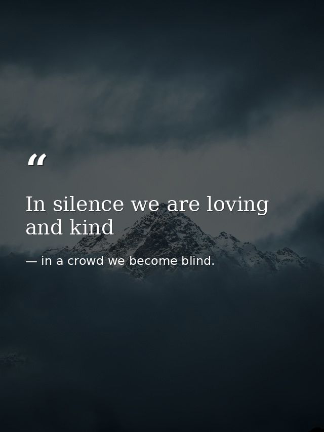 In silence we are loving and kind — in a crowd we become blind.