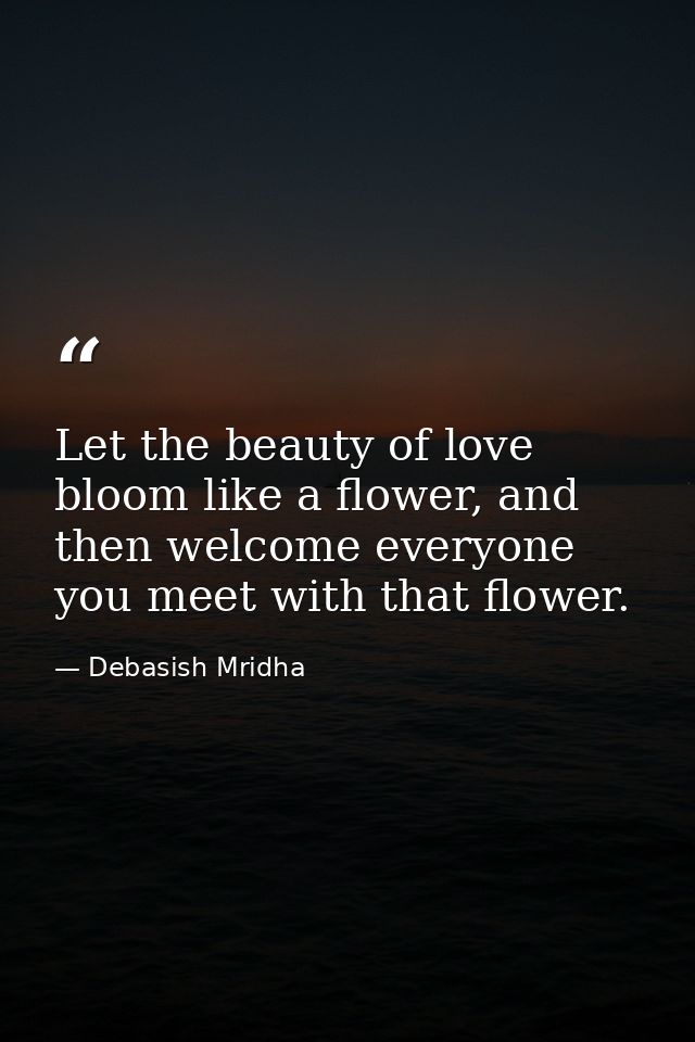 Let the beauty of love bloom like a flower, and then welcome everyone you meet with that flower. — Debasish Mridha