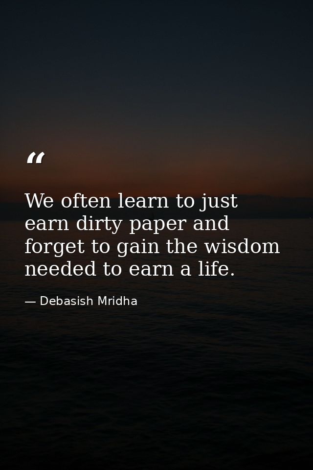 We often learn to just earn dirty paper and forget to gain the wisdom needed to earn a life. — Debasish Mridha