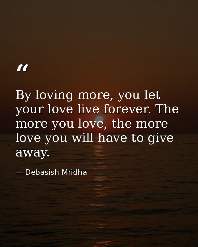 By loving more, you let your love live forever. The more you love, the more love you will have to give away. — Debasish Mridha