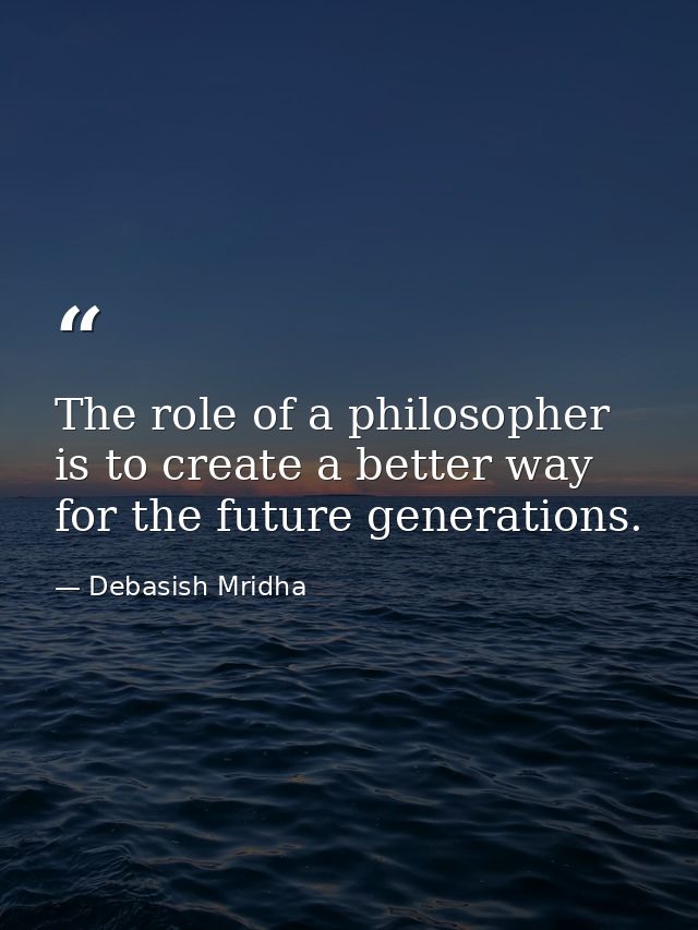 The role of a philosopher is to create a better way for the future generations. — Debasish Mridha