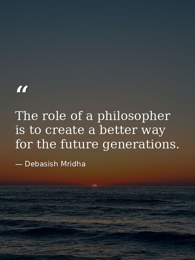 The role of a philosopher is to create a better way for the future generations. — Debasish Mridha