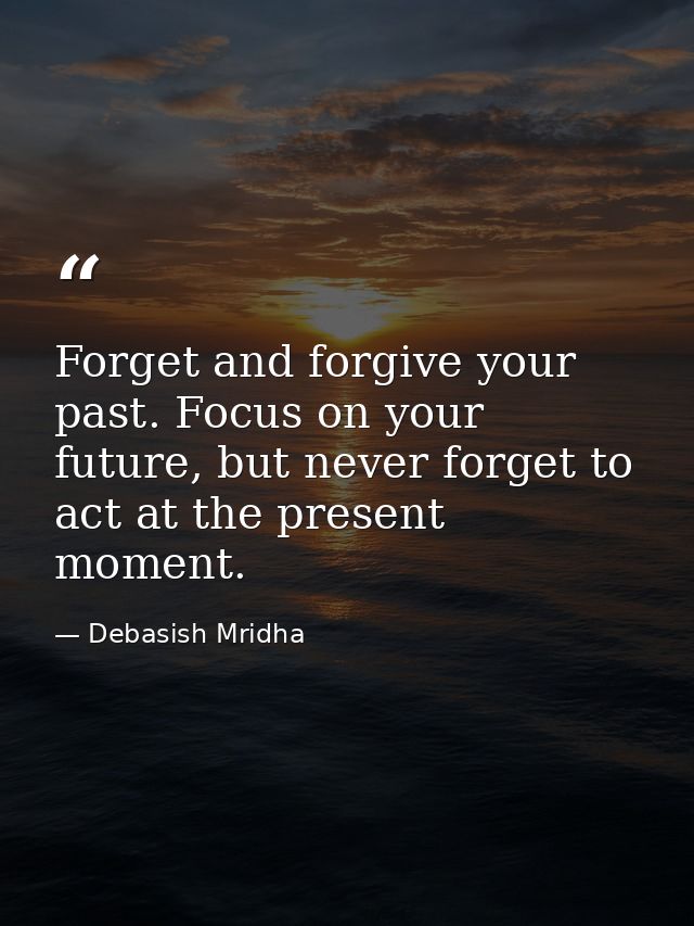 Forget and forgive your past. Focus on your future, but never forget to act at the present moment. — Debasish Mridha