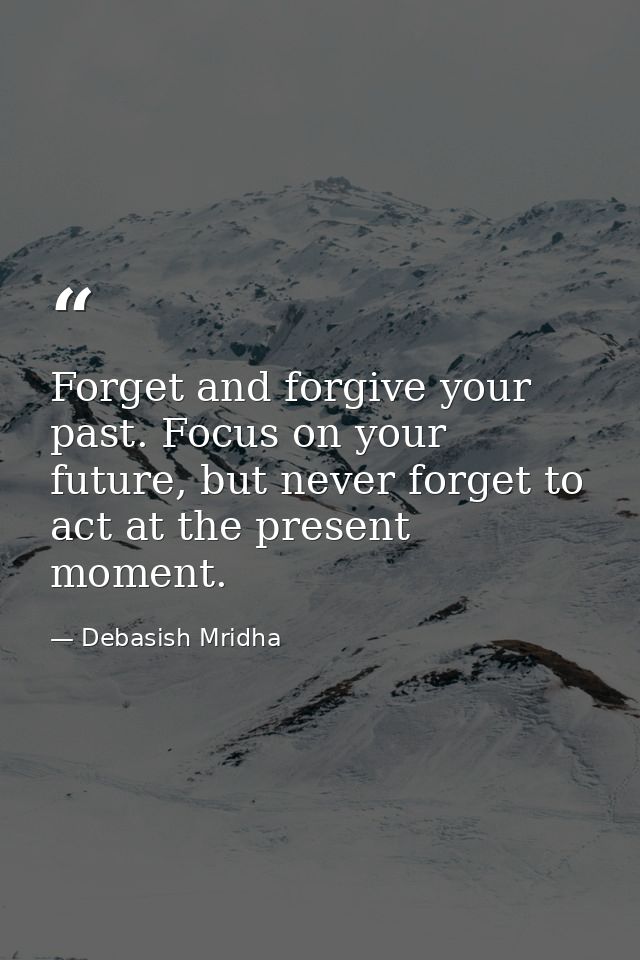 Forget and forgive your past. Focus on your future, but never forget to act at the present moment. — Debasish Mridha