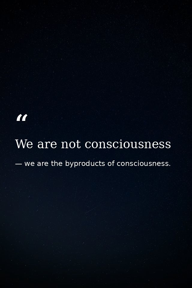 We are not consciousness — we are the byproducts of consciousness.