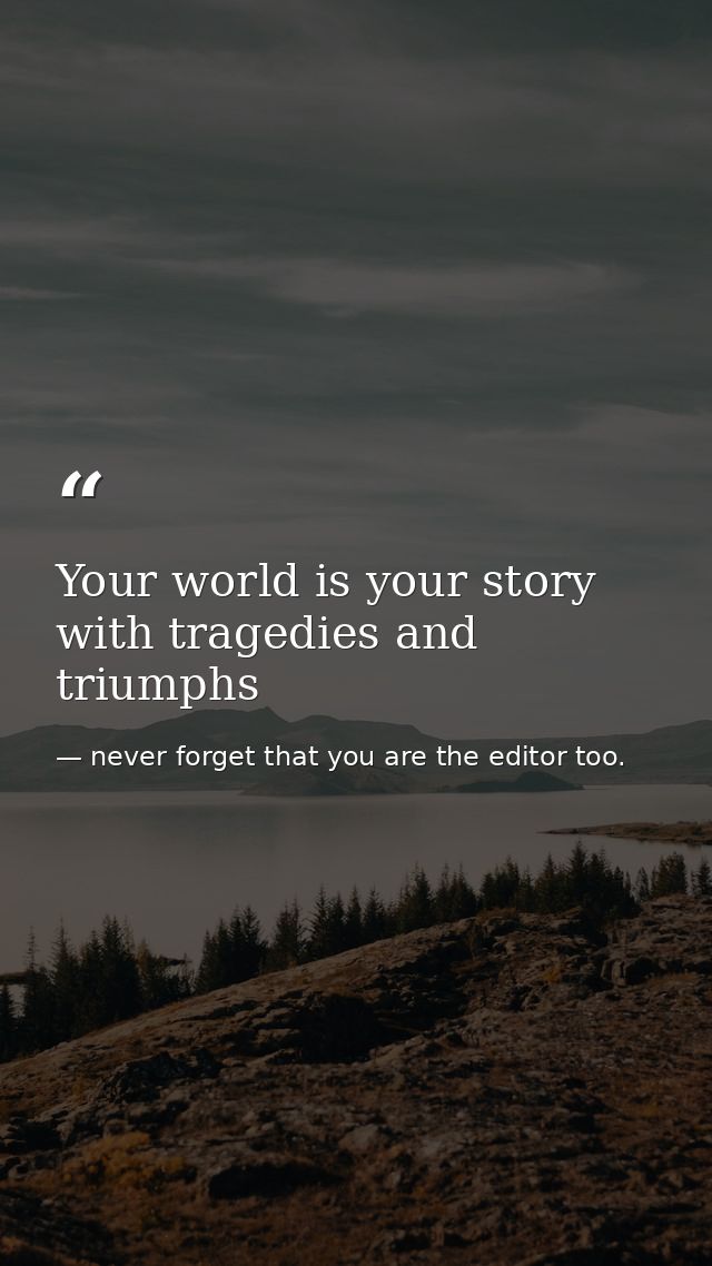 Your world is your story with tragedies and triumphs — never forget that you are the editor too.