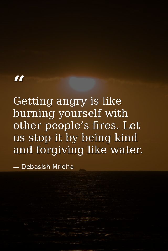 Getting angry is like burning yourself with other people’s fires. Let us stop it by being kind and forgiving like water. — Debasish Mridha