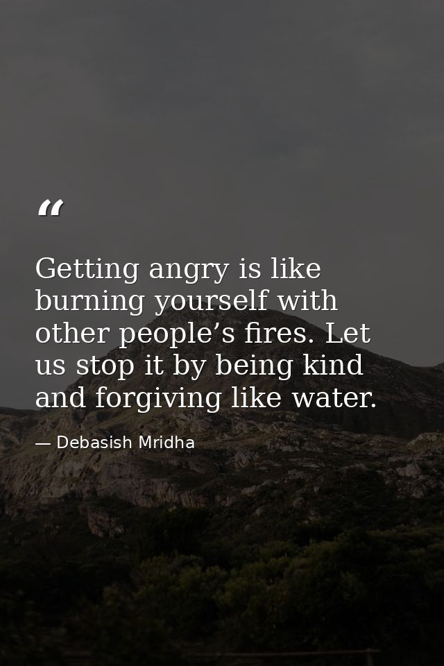 Getting angry is like burning yourself with other people’s fires. Let us stop it by being kind and forgiving like water. — Debasish Mridha