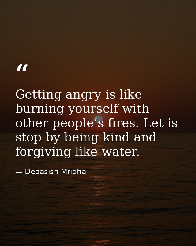 Getting angry is like burning yourself with other people’s fires. Let is stop by being kind and forgiving like water. — Debasish Mridha