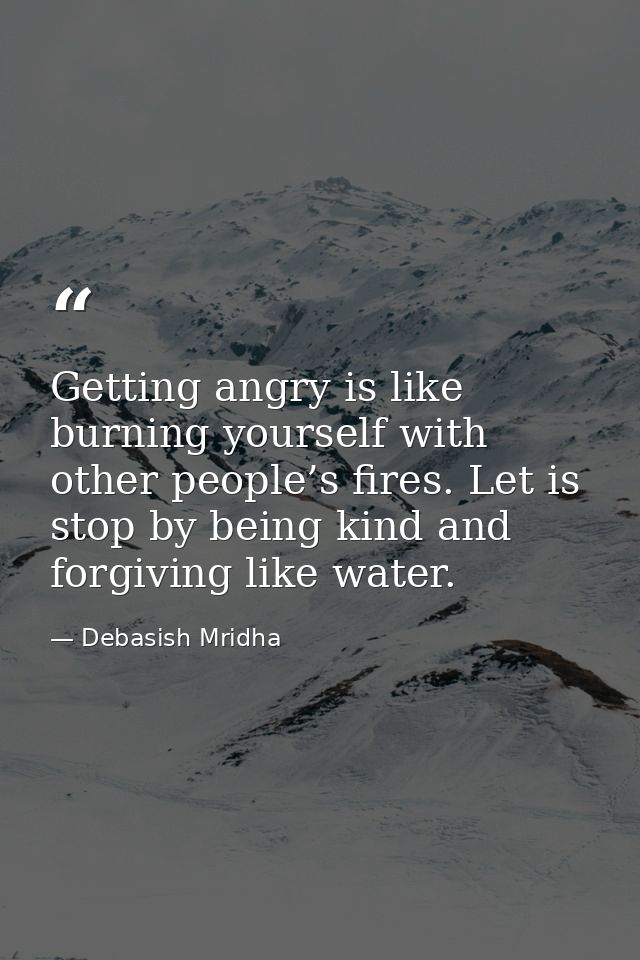 Getting angry is like burning yourself with other people’s fires. Let is stop by being kind and forgiving like water. — Debasish Mridha