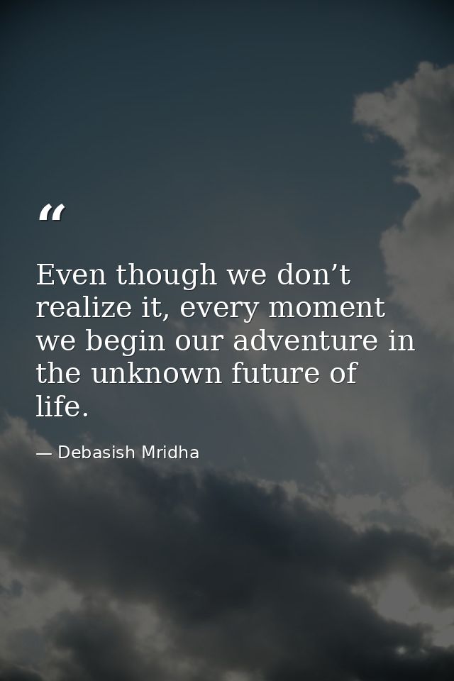 Even though we don’t realize it, every moment we begin our adventure in the unknown future of life. — Debasish Mridha