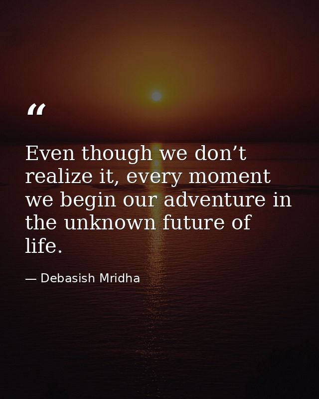 Even though we don’t realize it, every moment we begin our adventure in the unknown future of life. — Debasish Mridha