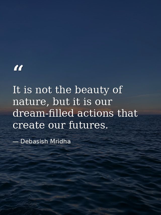 It is not the beauty of nature, but it is our dream-filled actions that create our futures. — Debasish Mridha