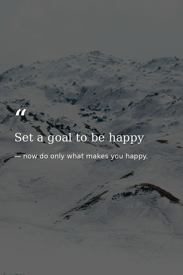 Set a goal to be happy — now do only what makes you happy.