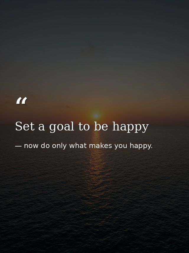 Set a goal to be happy — now do only what makes you happy.