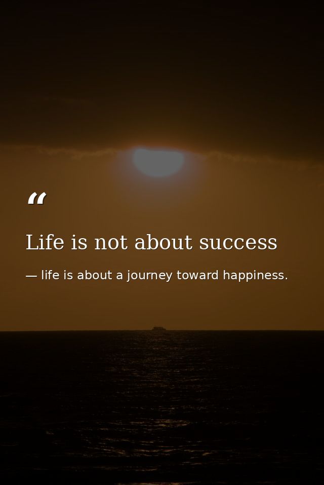 Life is not about success — life is about a journey toward happiness.