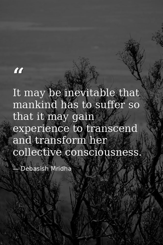 It may be inevitable that mankind has to suffer so that it may gain experience to transcend and transform her collective — Debasish Mridha
