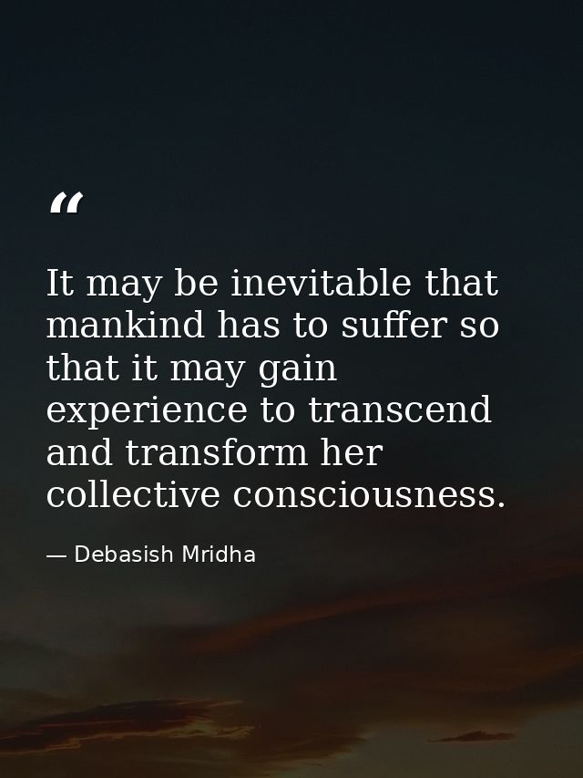 It may be inevitable that mankind has to suffer so that it may gain experience to transcend and transform her collective — Debasish Mridha