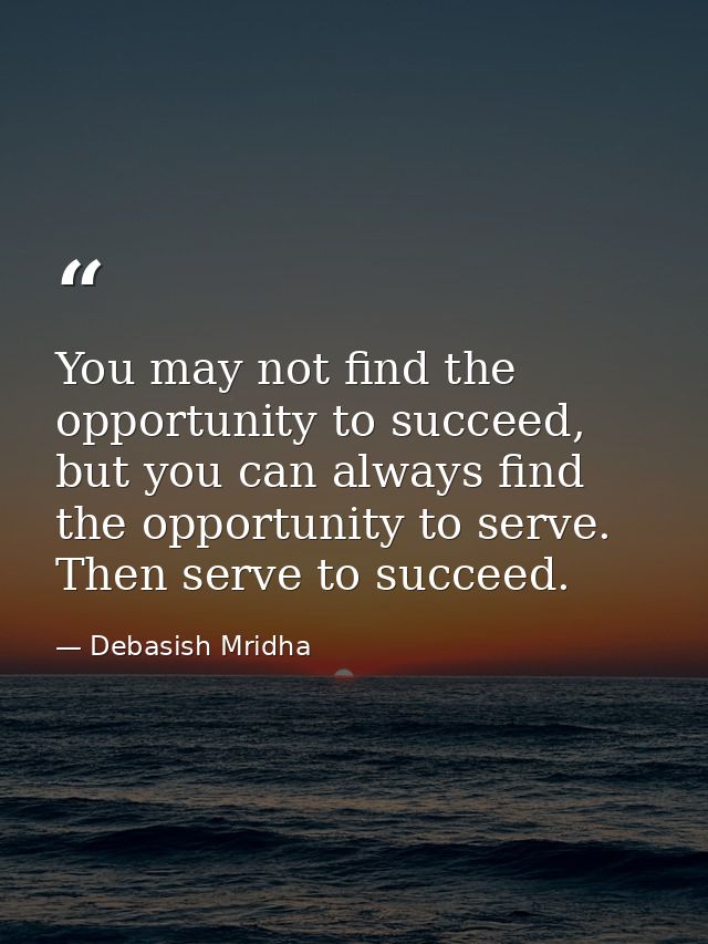 You may not find the opportunity to succeed, but you can always find the opportunity to serve. Then serve to succeed. — Debasish Mridha