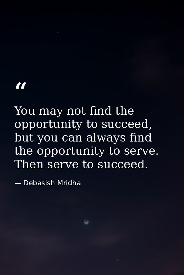 You may not find the opportunity to succeed, but you can always find the opportunity to serve. Then serve to succeed. — Debasish Mridha